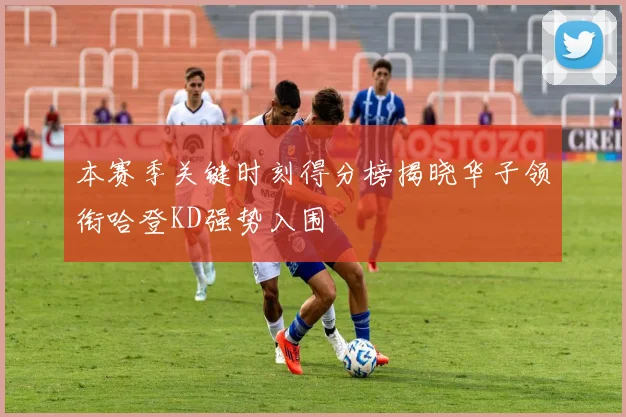 本赛季关键时刻得分榜揭晓华子领衔哈登KD强势入围