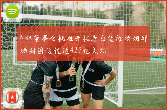 NBA董事会批准开拓者出售给汤姆邓顿财团估值达425亿美元