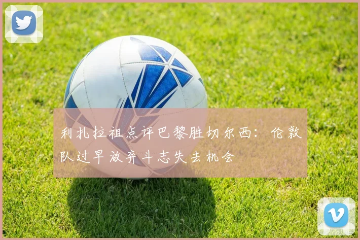 利扎拉祖点评巴黎胜切尔西：伦敦队过早放弃斗志失去机会